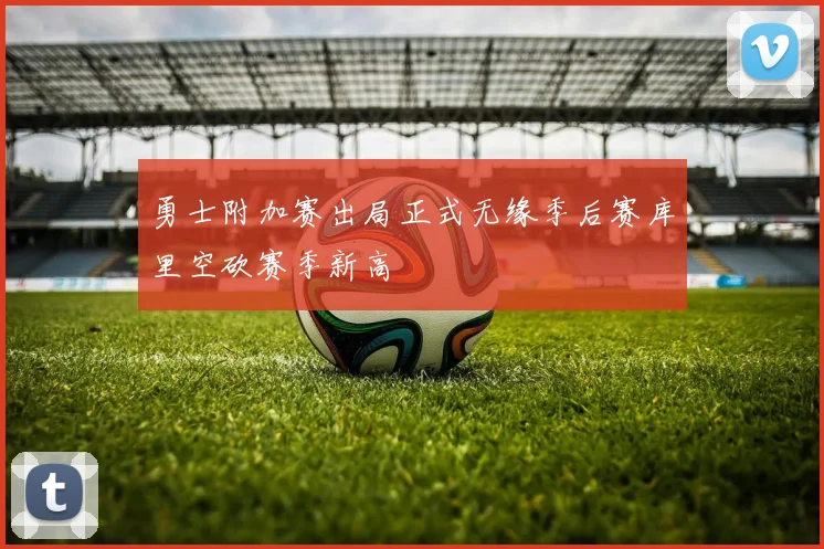 勇士附加赛出局正式无缘季后赛库里空砍赛季新高