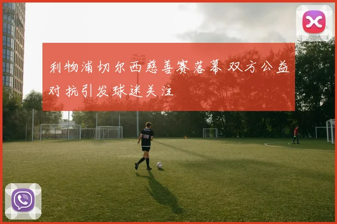 利物浦切尔西慈善赛落幕 双方公益对抗引发球迷关注