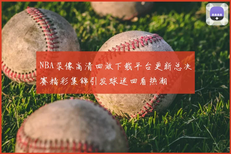 NBA录像高清回放下载平台更新总决赛精彩集锦引发球迷回看热潮