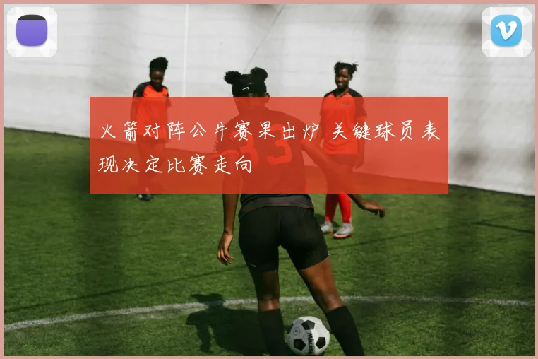 火箭对阵公牛赛果出炉 关键球员表现决定比赛走向